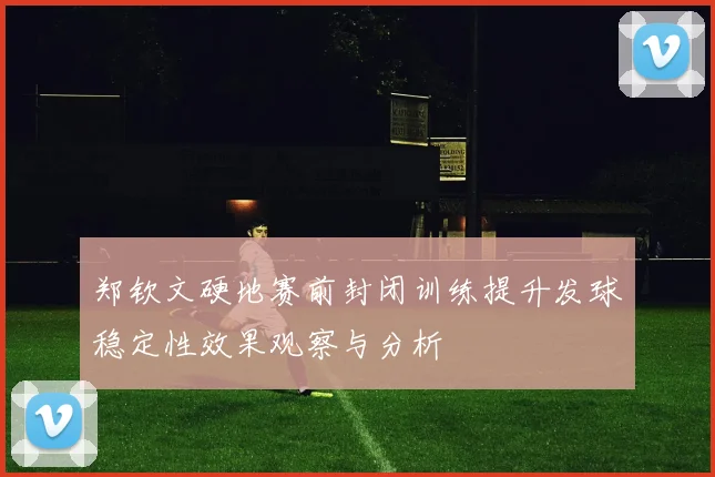 郑钦文硬地赛前封闭训练提升发球稳定性效果观察与分析
