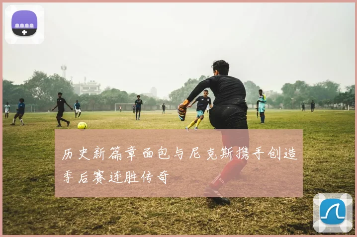 历史新篇章面包与尼克斯携手创造季后赛连胜传奇