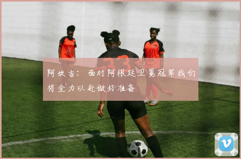 阿坎吉：面对阿根廷卫冕冠军我们将全力以赴做好准备