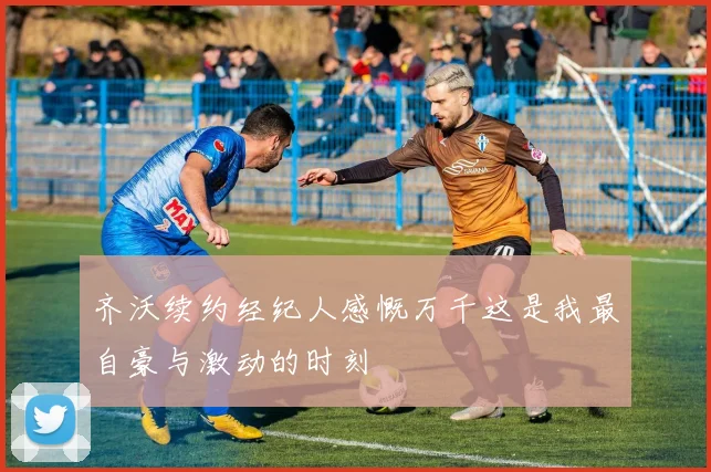 齐沃续约经纪人感慨万千这是我最自豪与激动的时刻