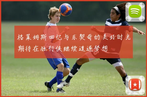 格莱姆斯回忆与东契奇的美好时光期待在独行侠继续追逐梦想