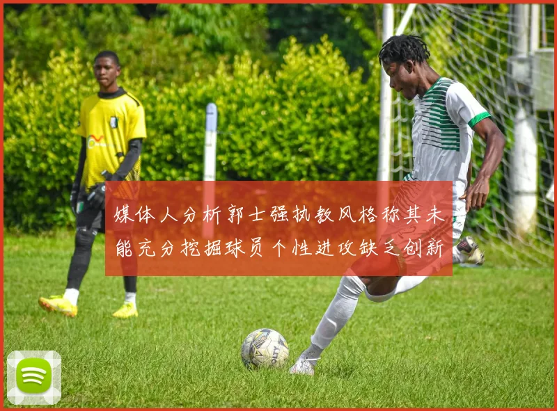 媒体人分析郭士强执教风格称其未能充分挖掘球员个性进攻缺乏创新性