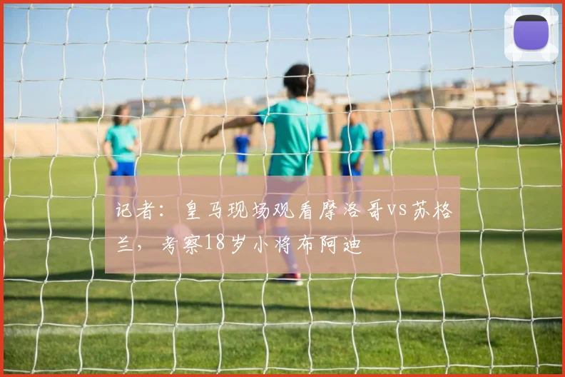 记者：皇马现场观看摩洛哥vs苏格兰，考察18岁小将布阿迪