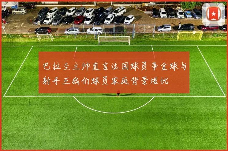 巴拉圭主帅直言法国球员争金球与射手王我们球员家庭背景堪忧