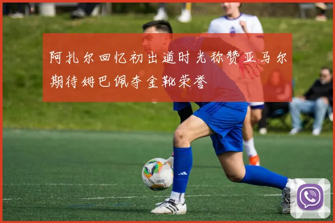 阿扎尔回忆初出道时光称赞亚马尔期待姆巴佩夺金靴荣誉