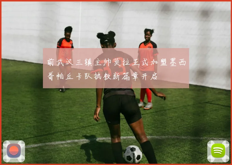 前武汉三镇主帅莫拉正式加盟墨西哥帕丘卡队执教新篇章开启
