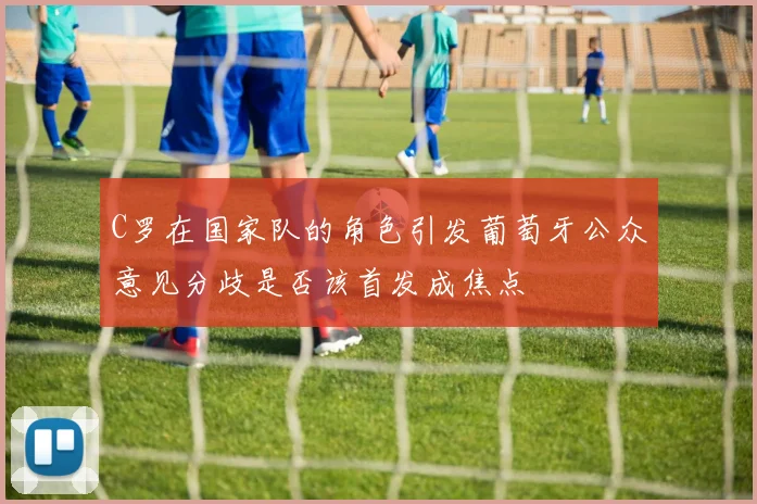 C罗在国家队的角色引发葡萄牙公众意见分歧是否该首发成焦点