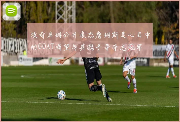 埃奇库姆公开表态詹姆斯是心目中的GOAT渴望与其携手争夺总冠军