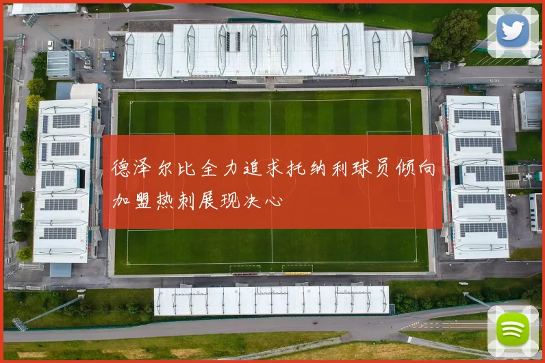 德泽尔比全力追求托纳利球员倾向加盟热刺展现决心