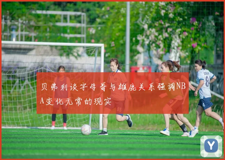 贝弗利谈字母哥与雄鹿关系强调NBA变化无常的现实