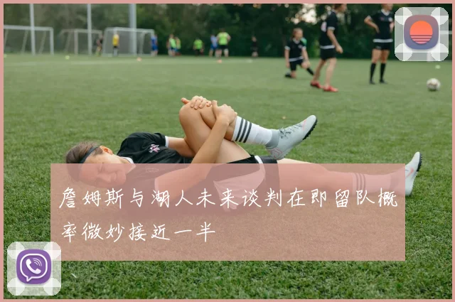 詹姆斯与湖人未来谈判在即留队概率微妙接近一半