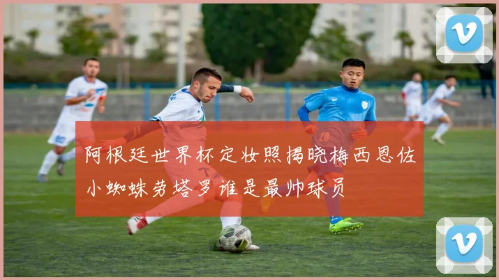 阿根廷世界杯定妆照揭晓梅西恩佐小蜘蛛劳塔罗谁是最帅球员