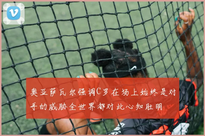 奥亚萨瓦尔强调C罗在场上始终是对手的威胁全世界都对此心知肚明
