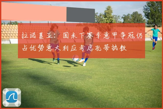 拉诺基亚：国米下赛季意甲争冠仍占优势意大利应考虑孔蒂执教
