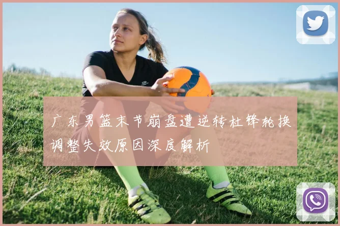 广东男篮末节崩盘遭逆转杜锋轮换调整失效原因深度解析
